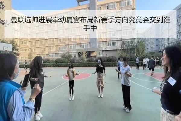 曼联选帅进展牵动夏窗布局新赛季方向究竟会交到谁手中